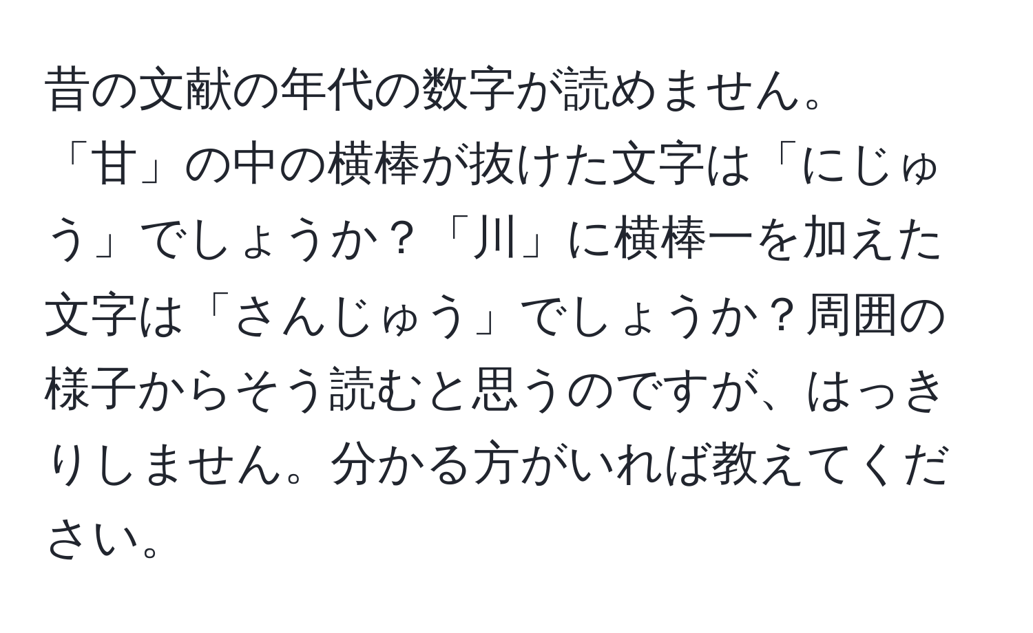 昔の文献の年代の数字が読めません。「甘」の中の横棒が抜けた文字は「にじゅう」でしょうか？「川」に横棒一を加えた文字は「さんじゅう」でしょうか？周囲の様子からそう読むと思うのですが、はっきりしません。分かる方がいれば教えてください。