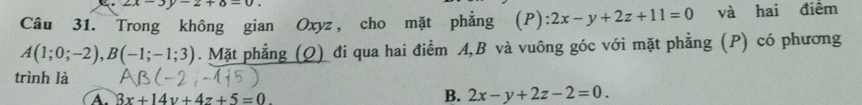 2x-3y-2+8=0. 
Câu 31. Trong không gian Oxyz, cho mặt phẳng ` (P) 2x-y+2z+11=0 và hai điểm
A(1;0;-2), B(-1;-1;3). Mặt phẳng (Q) đi qua hai điểm A, B và vuông góc với mặt phẳng (P) có phương
trình là
A. 8x+14y+4z+5=0.
B. 2x-y+2z-2=0.