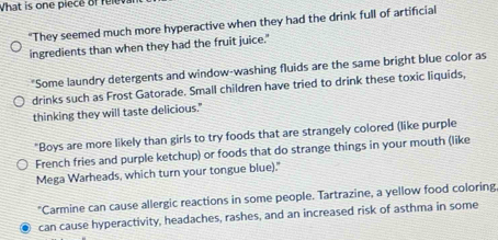 What is one piece of relev 
"They seemed much more hyperactive when they had the drink full of artificial 
ingredients than when they had the fruit juice." 
"Some laundry detergents and window-washing fluids are the same bright blue color as 
drinks such as Frost Gatorade. Small children have tried to drink these toxic liquids, 
thinking they will taste delicious." 
"Boys are more likely than girls to try foods that are strangely colored (like purple 
French fries and purple ketchup) or foods that do strange things in your mouth (like 
Mega Warheads, which turn your tongue blue)." 
"Carmine can cause allergic reactions in some people. Tartrazine, a yellow food coloring 
can cause hyperactivity, headaches, rashes, and an increased risk of asthma in some