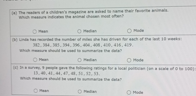 The readers of a children's magazine are asked to name their favorite animals.
Which measure indicates the animal chosen most often?
Mean Median Mode
(b) Linda has recorded the number of miles she has driven for each of the last 10 weeks :
382 , 384 , 385 , 394 , 396 , 404 , 408 , 410 , 416 , 419.
Which measure should be used to summarize the data?
Mean Median Mode
(c) In a survey, 9 people gave the following ratings for a local politician (on a scale of 0 to 100):
13 , 40 , 41 , 44 , 47 , 48, 51 , 52 , 53.
Which measure should be used to summarize the data?
Mean Median Mode