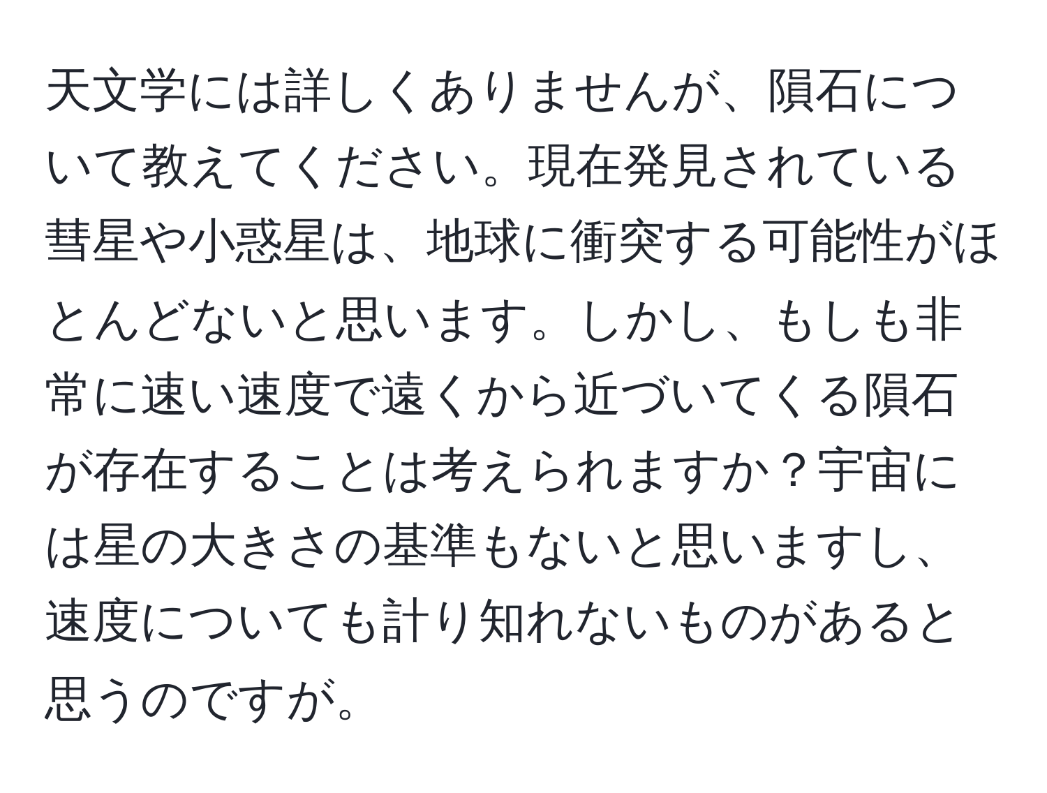 天文学には詳しくありませんが、隕石について教えてください。現在発見されている彗星や小惑星は、地球に衝突する可能性がほとんどないと思います。しかし、もしも非常に速い速度で遠くから近づいてくる隕石が存在することは考えられますか？宇宙には星の大きさの基準もないと思いますし、速度についても計り知れないものがあると思うのですが。