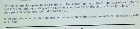 The sophomore class plans to sell t-shirts with the school's name on them. The cost of each plain t- 
shirt is $3.50, and the printing cost to put the school's name on the shirt is $0.75 per shirt. The 
class plans on selling each printed t-shirt for $11. 
Write and solve an equation to determine how many shirts they would need to sell to make a profit 
of $1,400.