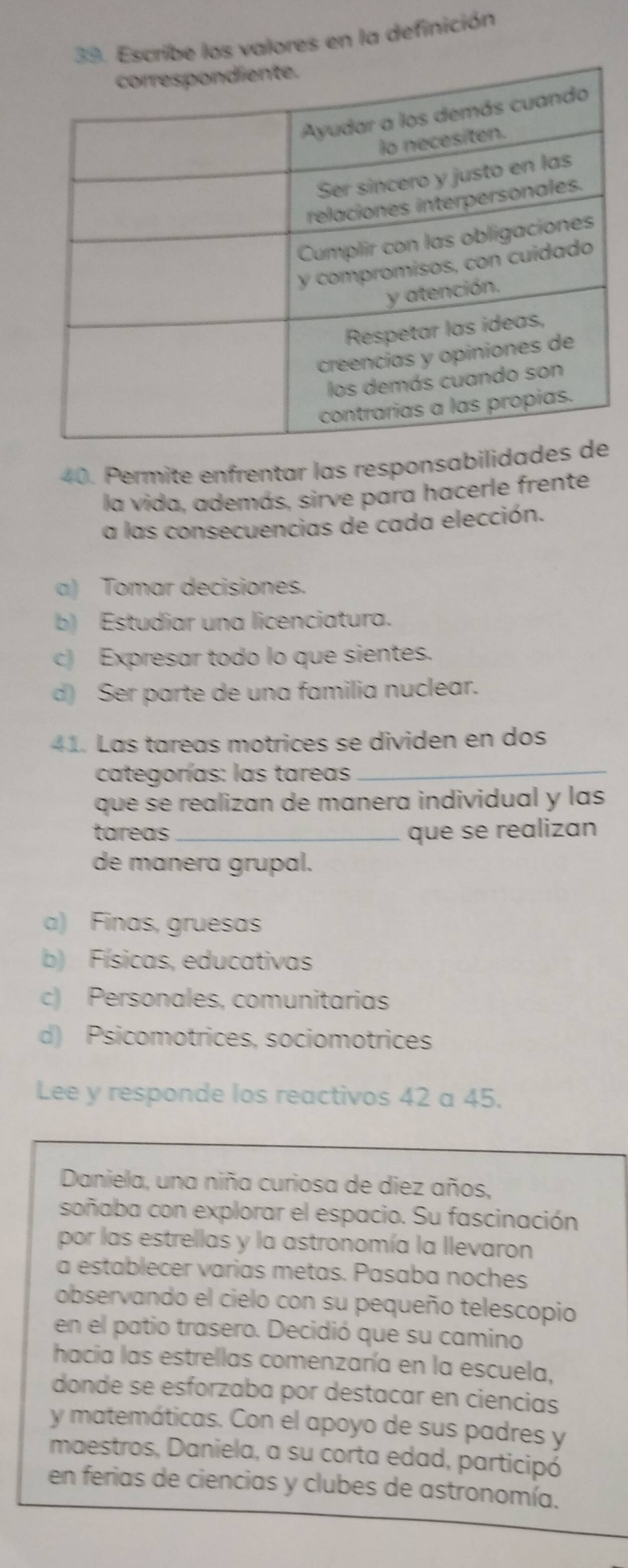 Escribe los valores en la definición
40. Permite enfrentar las responsabilidad
la vida, además, sirve para hacerle frente
a las consecuencias de cada elección.
a) Tomar decisiones.
b) Estudiar una licenciatura.
c) Expresar todo lo que sientes.
d) Ser parte de una familia nuclear.
41. Las tareas motrices se dividen en dos
categorías: las tareas_
que se realizan de manera individual y las
tareas_ que se realizan
de manera grupal.
a) Finas, gruesas
b) Físicas, educativas
c) Personales, comunitarias
d) Psicomotrices, sociomotrices
Lee y responde los reactivos 42 a 45.
Daniela, una niña curiosa de diez años,
soñaba con explorar el espacio. Su fascinación
por las estrellas y la astronomía la llevaron
a establecer varias metas. Pasaba noches
observando el cielo con su pequeño telescopio
en el patio trasero. Decidió que su camino
hacia las estrellas comenzaría en la escuela,
donde se esforzaba por destacar en ciencias
y matemáticas. Con el apoyo de sus padres y
maestros, Daniela, a su corta edad, participó
en ferias de ciencias y clubes de astronomía.