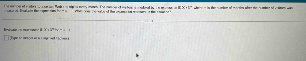 The number of visitors to a certain Web site triples every month. The number of visitors is modeled by the expression 8100· 3^m , where m is the number of months after the number of visitors was 
measured. Evaluate the expression for m=-1.. What does the value of the expression represent in the situation? 
Evaluate the expression 8100· 3^m for m=-1. 
(Type an integer or a simplified fraction.)