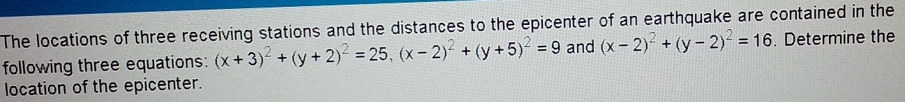 The locations of three receiving stations and the distances to the epicenter of an earthquake are contained in the
following three equations: (x+3)^2+(y+2)^2=25, (x-2)^2+(y+5)^2=9 and (x-2)^2+(y-2)^2=16. Determine the
location of the epicenter.