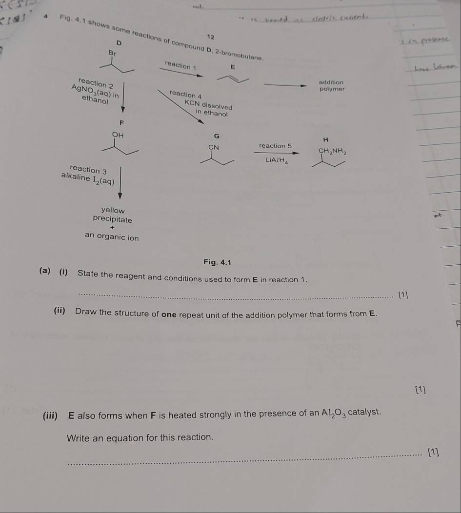 Fig. 4.1 shows so
Fig. 4.1
(a) (i) State the reagent and conditions used to form E in reaction 1.
_[1]
(ii) Draw the structure of one repeat unit of the addition polymer that forms from E.
[1]
(iii) E also forms when F is heated strongly in the presence of an Al_2O_3 catalyst.
Write an equation for this reaction.
_[1]