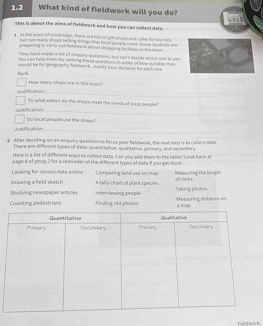 1.2 What kind of fieldwork will you do?
This is about the aims of fieldwork and how you can collect data.
1 In the town of Ironbridge, there are lots of gift shops and cafes for tourists,
but not many shops selling things that local people need. Some students are
preparing to carry out fieldwork about shopping facilities in the town.
They have made a list of enquiry questions, but can't decide which one to use.
You can help them by ranking these questions in order of how suitable they
would be for geography fieldwork. Justify your decision for each one.
Rank
How many shops are in this town?
Justification:_
To what extent do the shops meet the needs of local people?
Justification:_
Do local people use the shops?
Justification:_
2 After deciding on an enquiry question to focus your fieldwork, the next step is to collect data.
There are different types of data: quantitative, qualitative, primary, and secondary.
Here is a list of different ways to collect data. Can you add them to the table? Look back at
page 8 of geog.2 for a reminder of the different types of data if you get stuck.
Looking for census data online Comparing land use on map Measuring the length
of rocks
Drawing a field sketch A tally chart of plant species
Studying newspaper articles Interviewing people Taking photos
Counting pedestrians Finding old photos Measuring distance on
a map
Fieldwork,