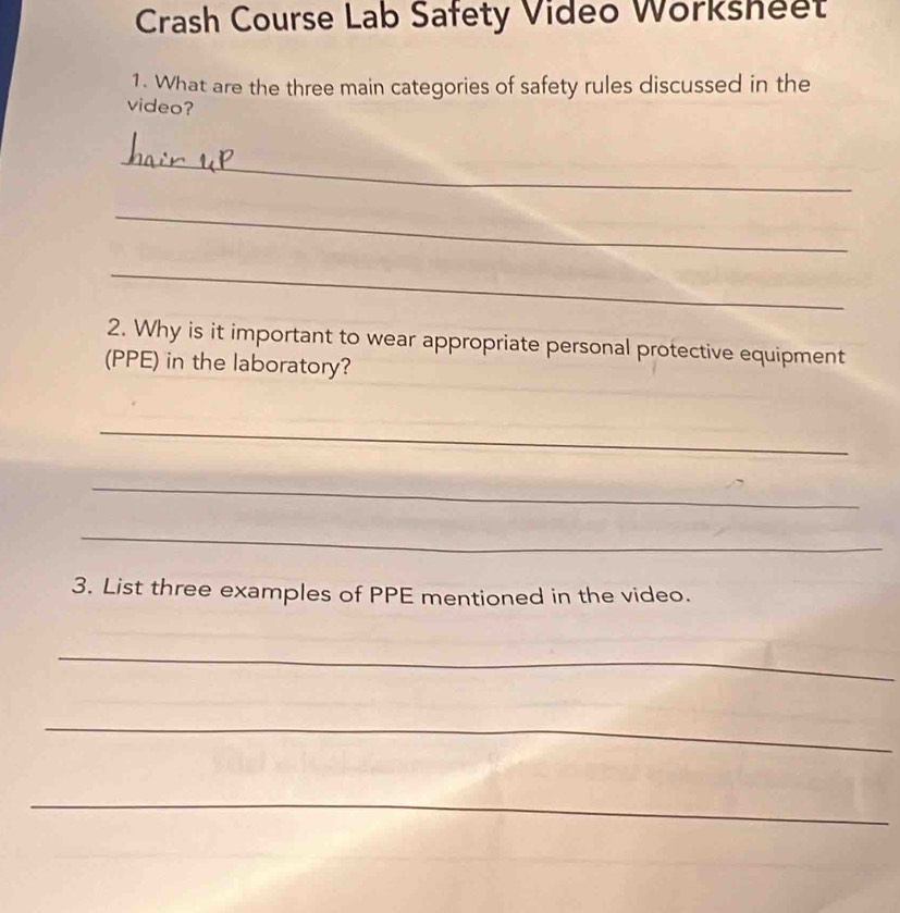 Crash Course Lab Safety Video Worksheet 
1. What are the three main categories of safety rules discussed in the 
video? 
_ 
_ 
_ 
2. Why is it important to wear appropriate personal protective equipment 
(PPE) in the laboratory? 
_ 
_ 
_ 
3. List three examples of PPE mentioned in the video. 
_ 
_ 
_