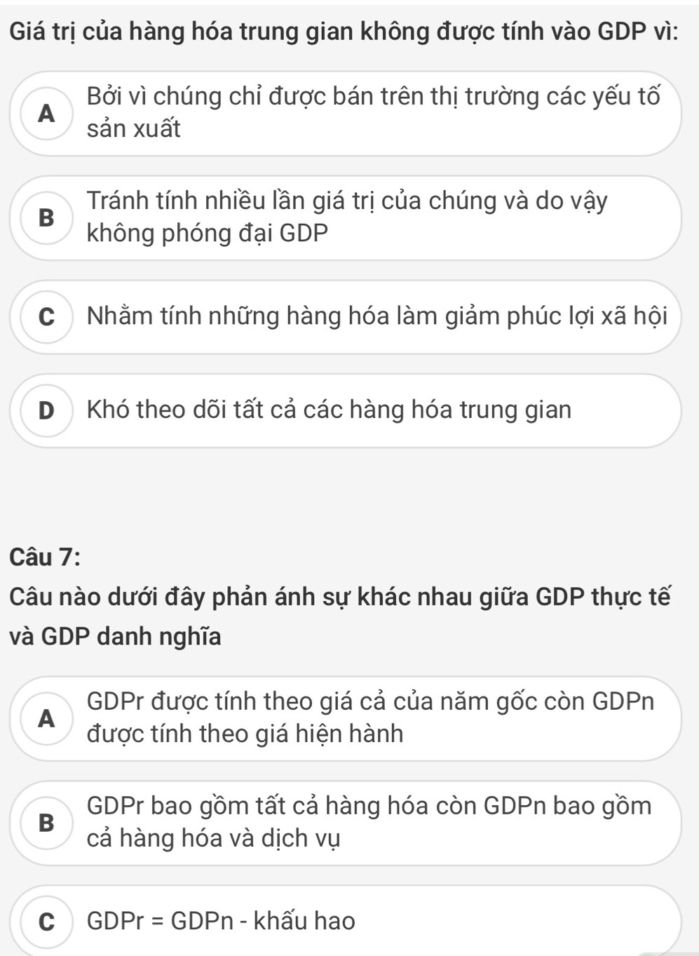 Giá trị của hàng hóa trung gian không được tính vào GDP vì:
Bởi vì chúng chỉ được bán trên thị trường các yếu tố
A sản xuất
Tránh tính nhiều lần giá trị của chúng và do vậy
B
không phóng đại GDP
C) Nhằm tính những hàng hóa làm giảm phúc lợi xã hội
D Khó theo dõi tất cả các hàng hóa trung gian
Câu 7:
Câu nào dưới đây phản ánh sự khác nhau giữa GDP thực tế
và GDP danh nghĩa
GDPr được tính theo giá cả của năm gốc còn GDPn
A
được tính theo giá hiện hành
B
GDPr bao gồm tất cả hàng hóa còn GDPn bao gồm
cả hàng hóa và dịch vụ
C GDPr=GDP n - khấu hao