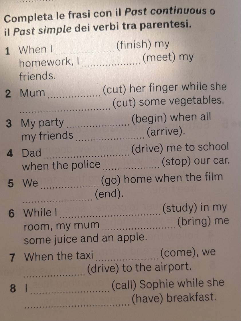 Completa le frasi con il Pøst continuous o 
iI Past simple dei verbi tra parentesi. 
1 When I _(finish) my 
homework, I _(meet) my 
friends. 
2 Mum _(cut) her finger while she 
_ 
(cut) some vegetables. 
3 My party _(begin) when all 
my friends _(arrive). 
4 Dad _(drive) me to school 
when the police _(stop) our car. 
5 We _(go) home when the film 
_(end). 
6 While I _(study) in my 
room, my mum _(bring) me 
some juice and an apple. 
7 When the taxi _(come), we 
_(drive) to the airport. 
8 1 _(call) Sophie while she 
_ 
(have) breakfast.