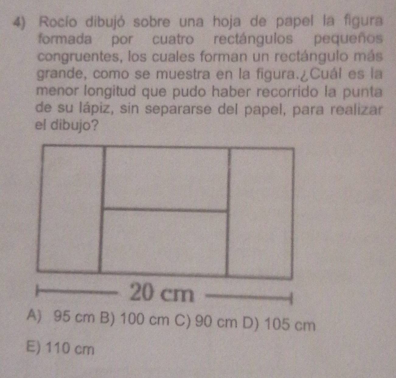 Rocío dibujó sobre una hoja de papel la figura
formada por cuatro rectángulos pequeños
congruentes, los cuales forman un rectángulo más
grande, como se muestra en la figura.¿Cuál es la
menor longitud que pudo haber recorrido la punta
de su lápiz, sin separarse del papel, para realizar
el dibujo?
A) 95 cm B) 100 cm C) 90 cm D) 105 cm
E) 110 cm