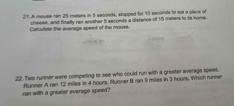 A mouse ran 25 meters in 5 seconds, stopped for 10 seconds to eat a piece of 
cheese, and finally ran another 5 seconds a distance of 15 meters to its home. 
Calculate the average speed of the mouse. 
22 Two runner were competing to see who could run with a greater average speed. 
Runner A ran 12 miles in 4 hours. Runner B ran 9 miles in 3 hours, Which runner 
ran with a greater average speed?