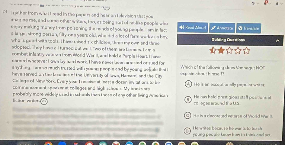 15] I gather from what I read in the papers and hear on television that you
imagine me, and some other writers, too, as being sort of rat-like people who
enjoy making money from poisoning the minds of young people, I am in fact Read Aloud Annotate Ø Translate
a large, strong person, fifty-one years old, who did a lot of farm work as a boy,
who is good with tools. I have raised six children, three my own and three Guiding Questions
adopted. They have all turned out well. Two of them are farmers. I am a
combat infantry veteran from World War II, and hold a Purple Heart. I have
earned whatever I own by hard work. I have never been arrested or sued for
anything. I am so much trusted with young people and by young people that I Which of the following does Vonnegut NOT
have served on the faculties of the University of Iowa, Harvard, and the City explain about himself?
College of New York. Every year I receive at least a dozen invitations to be A He is an exceptionally popular writer.
commencement speaker at colleges and high schools. My books are
probably more widely used in schools than those of any other living American He has held prestigious staff positions at
B
fiction writer. colleges around the U.S.
C) He is a decorated veteran of World War II.
D He writes because he wants to teach
young people know how to think and act.