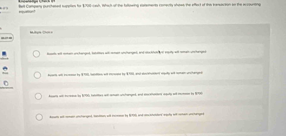 Knowłedge Check 01
4 c 
Bell Company purchased supplies for $700 cash. Which of the following statements correctly shows the effect of this transaction on the accounting
equation?
Multiple Choice
00.23:40
Assets will remain unchanged, labilities will remain unchanged, and stockholcers' equity will remain unchanged
Assets will increase by $700, abilities will increase by $700, and steckholders' equity will remain unchanged
Assets will increase by $700, sabilites will remain unchanged, and stockholders' equity will increase by $700
Aasits will remulin unchanged, fabilities will increase by $700, and stockholders' equity will remain unchanged