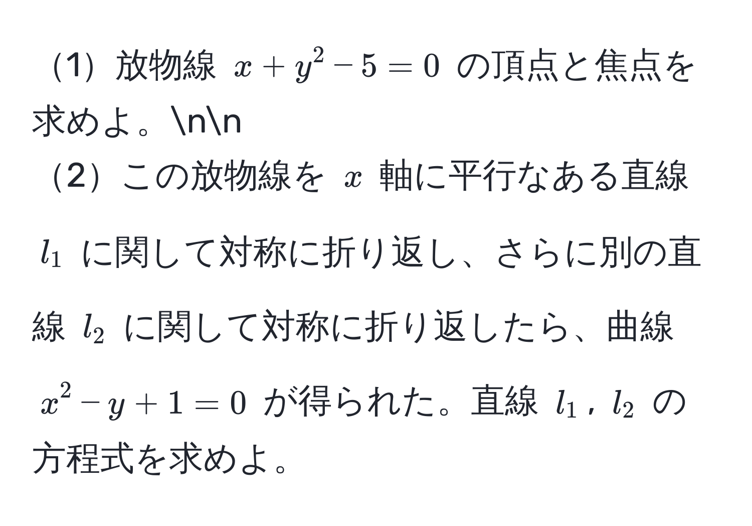 1放物線 $x + y^2 - 5 = 0$ の頂点と焦点を求めよ。nn
2この放物線を $x$ 軸に平行なある直線 $l_1$ に関して対称に折り返し、さらに別の直線 $l_2$ に関して対称に折り返したら、曲線 $x^2 - y + 1 = 0$ が得られた。直線 $l_1$, $l_2$ の方程式を求めよ。