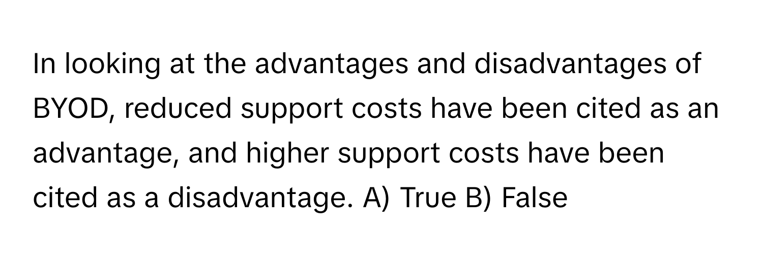 In looking at the advantages and disadvantages of BYOD, reduced support costs have been cited as an advantage, and higher support costs have been cited as a disadvantage.  A) True B) False