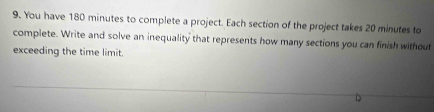 You have 180 minutes to complete a project. Each section of the project takes 20 minutes to 
complete. Write and solve an inequality that represents how many sections you can finish without 
exceeding the time limit.