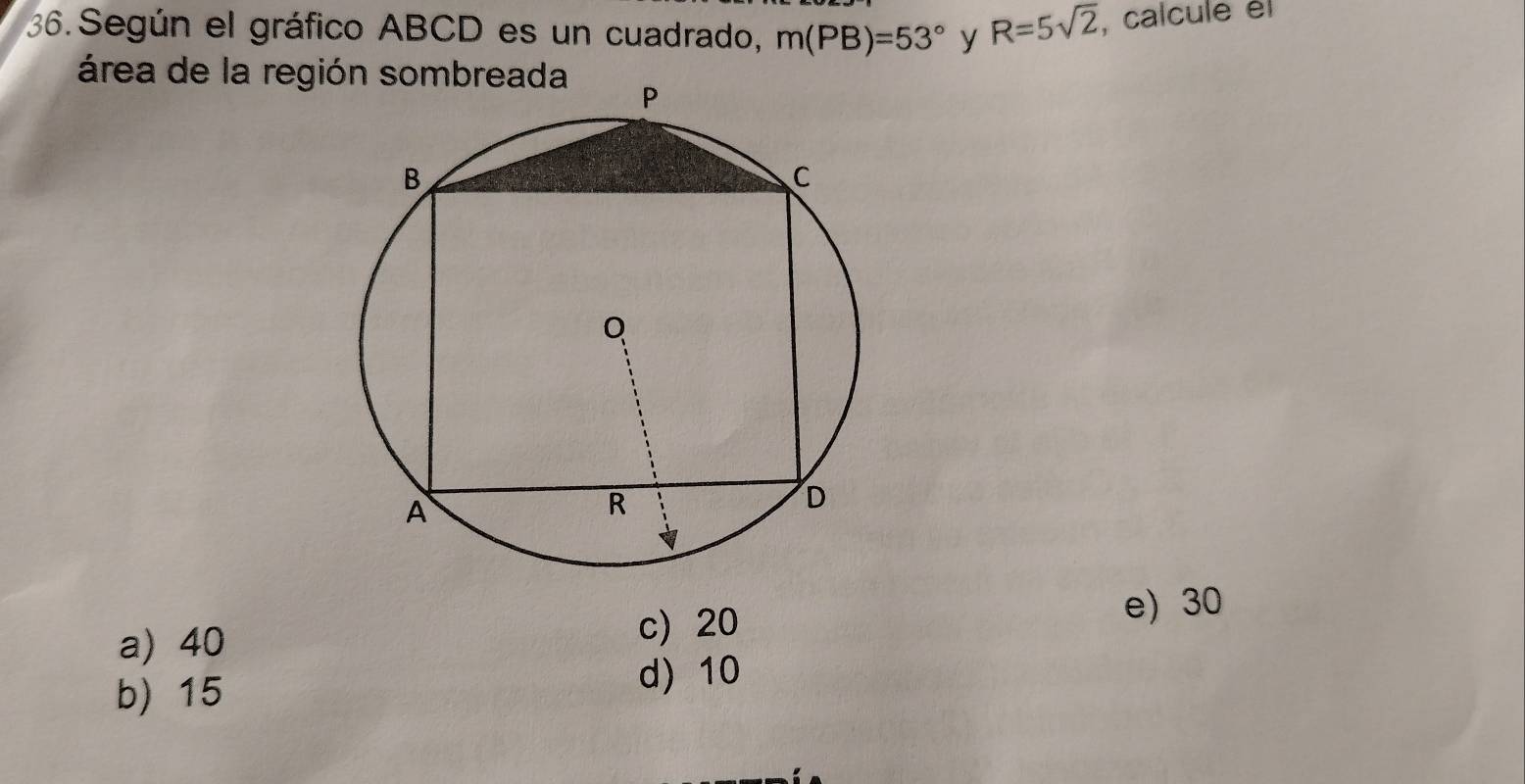 Según el gráfico ABCD es un cuadrado, m(PB)=53° y R=5sqrt(2) , calcule él
área de la región sombreada
a) 40 c) 20
e) 30
b) 15 d) 10