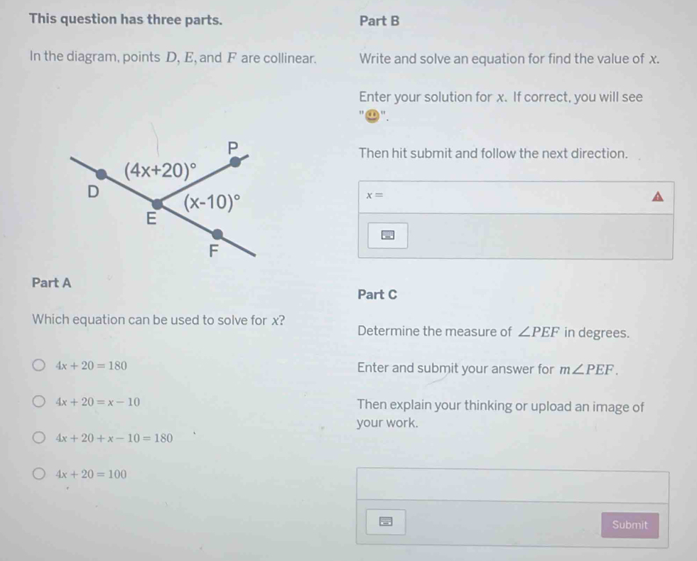 This question has three parts. Part B
In the diagram, points D, E, and F are collinear. Write and solve an equation for find the value of x.
Enter your solution for x. If correct, you will see
" .
Then hit submit and follow the next direction.
x=
Part A
Part C
Which equation can be used to solve for x?
Determine the measure of ∠ PEF in degrees.
4x+20=180 Enter and submit your answer for m∠ PEF.
4x+20=x-10 Then explain your thinking or upload an image of
your work.
4x+20+x-10=180
4x+20=100
Submit