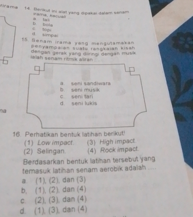 rirama 14. Berikut ini alat yang dipakai dalam senam
a tali irama, kecuali
b. bola
c. topi
d simpai
15. Senam irama yang mengutamakan
penyampaian suatu rangkaian kisah
dengan gerak yang diiringi dengan musik
ialah senam ritmik aliran
a. seni sandiwara
b. seni musik
c. seni tari
d. seni lukis
na
16. Perhatikan bentuk latihan berikut!
(1) Low impact. (3) High impact.
(2) Selingan (4) Rock impact.
Berdasarkan bentuk latihan tersebut yang
temasuk latihan senam aerobik adalah ....
a. (1),(2) , dan (3)
b, (1),(2) , dan (4)
C. (2),(3) , dan (4)
d. (1),(3) , dan (4)