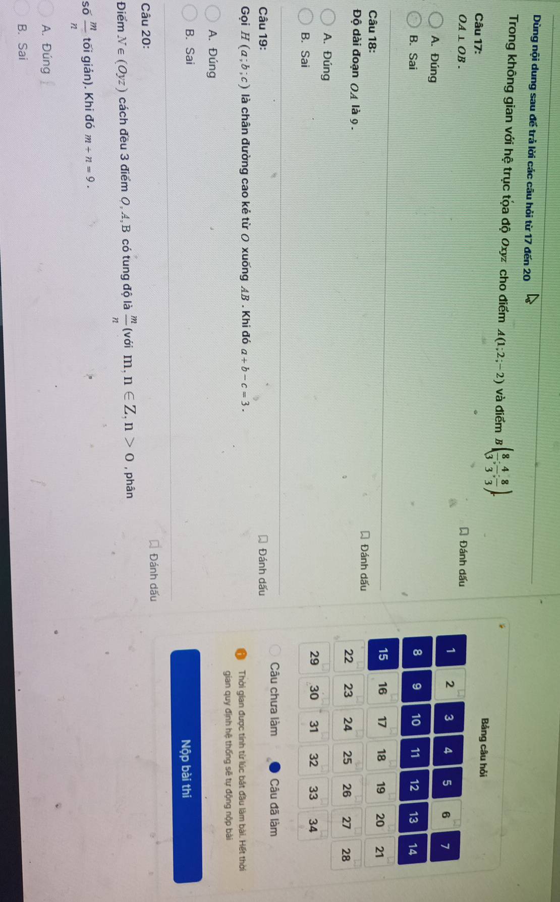Dùng nội dung sau đế trả lời các câu hỏi từ 17 đến 20
Trong không gian với hệ trục tọa độ Oxyz cho điểm A(1;2;-2) và điểm B( 8/3 ; 4/3 ; 8/3 ). 
Câu 17:
Bảng câu hỏi
OA⊥ OB. Á Đánh dấu
1 2 3 4 5 6 7
A. Đúng
8 9 10
B. Sai 11 12 13 14
15 16 17 18 19 20 21
Câu 18:
Đánh dấu
Độ dài đoạn OA là 9.
22 23 24 25 26 27 28
A. Đúng
29 30 31 32 33 34
B. Sai
Câu chưa làm Câu đã làm
Câu 19: Đánh dấu
Gọi H(a;b;c) là chân đường cao kẻ từ 0 xuống AB. Khi đó a+b-c=3. 
Thời gian được tính từ lúc bắt đầu làm bài. Hết thời
gian quy định hệ thống sẽ tự động nộp bài
A. Đúng
B. Sai
Nộp bài thi
Câu 20: Đánh dấu
Điểm N∈ (Oy. z) cách đều 3 điểm Q, A, B có tung độ là  m/n  (với m,n∈ Z, n>0 , phân
số  m/n  tối giản). Khi đó m+n=9.
A. Đúng
B. Sai