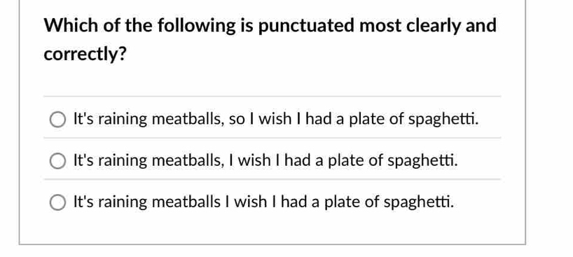 Which of the following is punctuated most clearly and
correctly?
It's raining meatballs, so I wish I had a plate of spaghetti.
It's raining meatballs, I wish I had a plate of spaghetti.
It's raining meatballs I wish I had a plate of spaghetti.