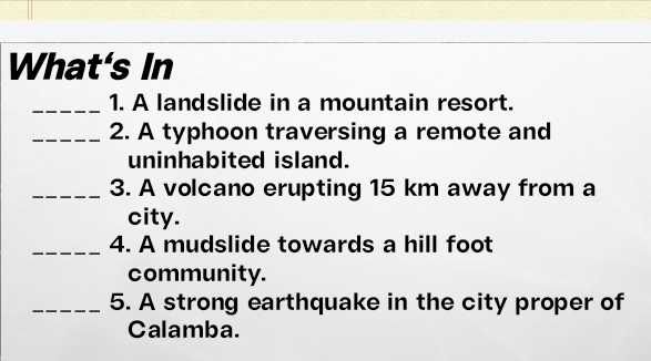 What's In 
_1. A landslide in a mountain resort. 
_2. A typhoon traversing a remote and 
uninhabited island. 
_3. A volcano erupting 15 km away from a 
city. 
_ 
4. A mudslide towards a hill foot 
community. 
_5. A strong earthquake in the city proper of 
Calamba.