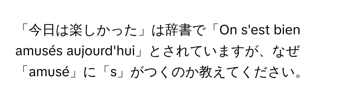 「今日は楽しかった」は辞書で「On s'est bien amusés aujourd'hui」とされていますが、なぜ「amusé」に「s」がつくのか教えてください。