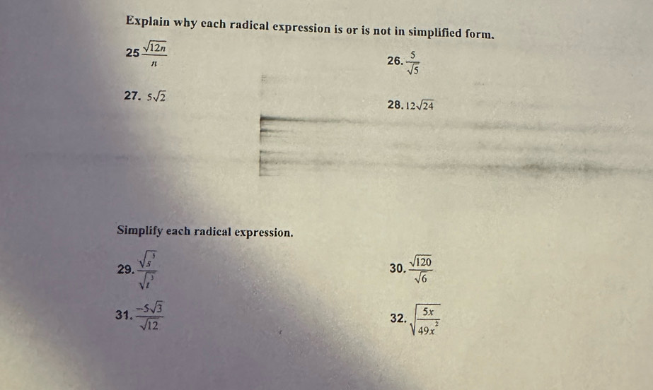 Explain why each radical expression is or is not in simplified form.
25 sqrt(12n)/n 
26.  5/sqrt(5) 
27. 5sqrt(2) 12sqrt(24)
28. 
Simplify each radical expression. 
29.  sqrt(s^5)/sqrt(s^3)  30.  sqrt(120)/sqrt(6) 
31.  (-5sqrt(3))/sqrt(12)  32. sqrt(frac 5x)49x^2