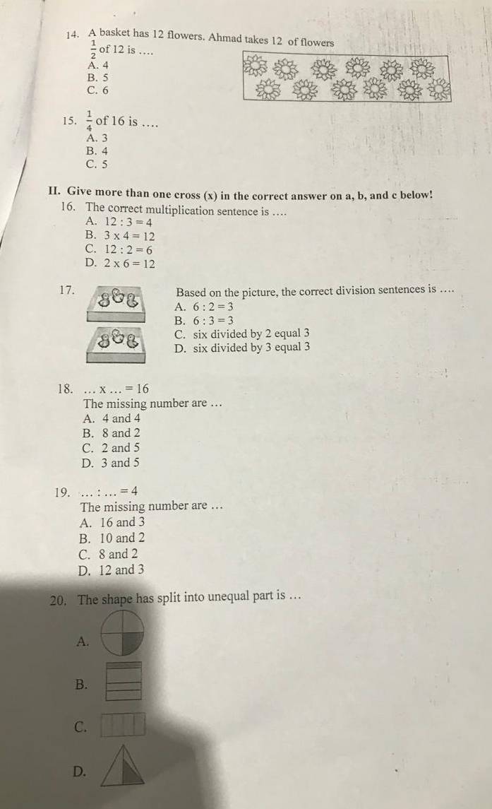 A basket has 12 flowers. Ahmad takes 12 of flowers
 1/2  of 12 is …
A. 4
B. 5
C. 6
15.  1/4  of 16 is …
A. 3
B. 4
C. 5
II. Give more than one cross (x) in the correct answer on a, b, and c below!
16. The correct multiplication sentence is …
A. 12:3=4
B. 3* 4=12
C. 12:2=6
D. 2* 6=12
17. Based on the picture, the correct division sentences is …
A. 6:2=3
B. 6:3=3
C. six divided by 2 equal 3
D. six divided by 3 equal 3
18. x...=16
The missing number are ….
A. 4 and 4
B. 8 and 2
C. 2 and 5
D. 3 and 5
19. __ =4
The missing number are ...
A. 16 and 3
B. 10 and 2
C. 8 and 2
D. 12 and 3
20. The shape has split into unequal part is …
A.
B.
C.
D.