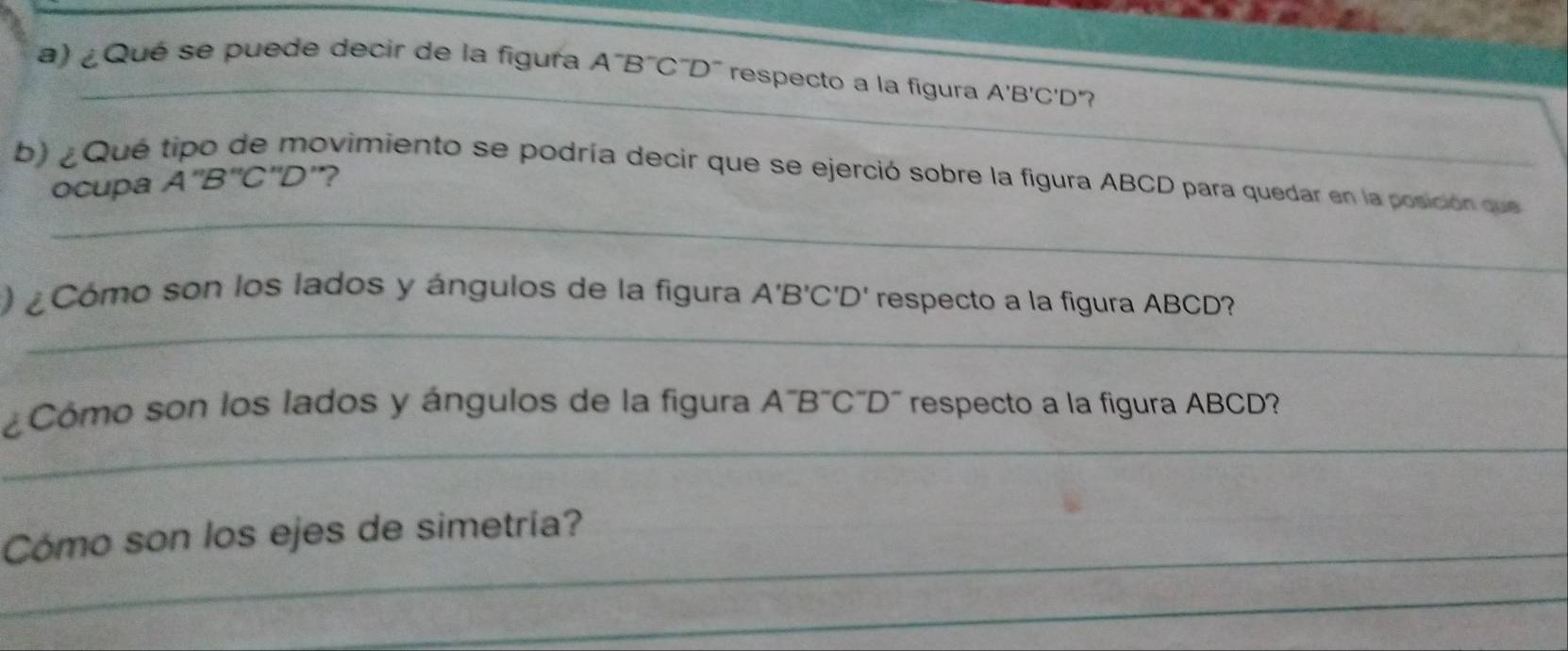 ¿ Qué se puede decir de la figura A¯B´C´D' respecto a la figura A'B'C'D' "? 
b) ¿Qué 
ovimiento se podría decir que se ejerció sobre la figura ABCD para quedar en la posición que 
ocupa A''B''C''D' ? 
_ 
_ 
) ¿Cómo son los lados y ángulos de la figura / A'B'C'D' respecto a la figura ABCD? 
_ 
¿Cómo son los lados y ángulos de la figura A'B'C'D' respecto a la figura ABCD? 
_ 
Cómo son los ejes de simetría? 
_ 
_