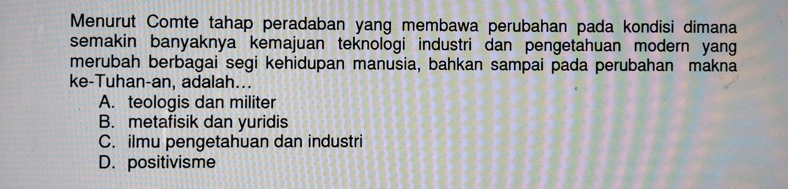 Menurut Comte tahap peradaban yang membawa perubahan pada kondisi dimana
semakin banyaknya kemajuan teknologi industri dan pengetahuan modern yang
merubah berbagai segi kehidupan manusia, bahkan sampai pada perubahan makna
ke-Tuhan-an, adalah...
A. teologis dan militer
B. metafisik dan yuridis
C. ilmu pengetahuan dan industri
D. positivisme