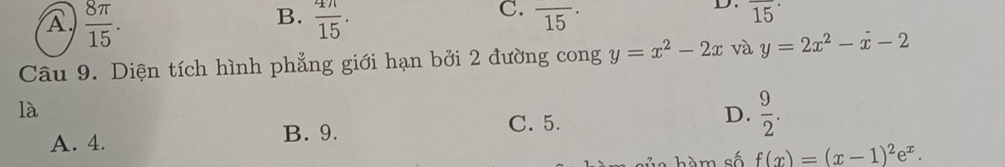 A  8π /15 .
C.
B.  4n/15 . overline (15)^.
D. overline (15)^(·)
Câu 9. Diện tích hình phẳng giới hạn bởi 2 đường cong y=x^2-2x và y=2x^2-x-2
là
A. 4. B. 9. C. 5. D.  9/2 . 
hàm số f(x)=(x-1)^2e^x.