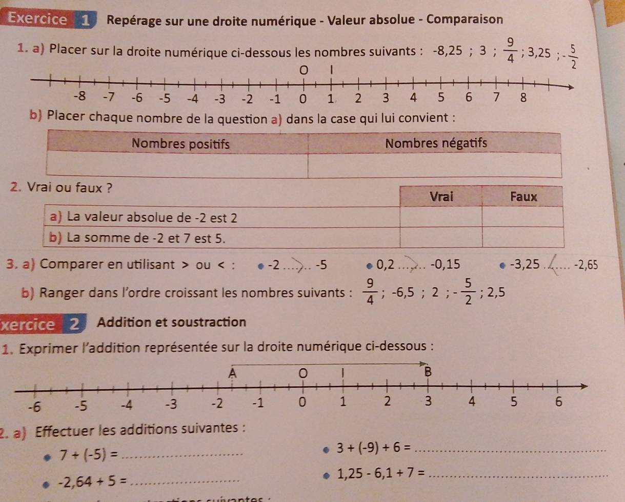 Repérage sur une droite numérique - Valeur absolue - Comparaison 
1. a) Placer sur la droite numérique ci-dessous les nombres suivants : -8, 25; 3;  9/4 ; 3,25; - 5/2 
-8 -7 -6 -5 -4 -3 -2 -1 0 1 2 3 4 5 6 7 8
b) Placer chaque nombre de la question a) dans la case qui lui convient : 
3. a) Comparer en utilisant > ou < : -2 -5 0,2 -0, 15 -3, 25 - 2,65
b) Ranger dans l’ordre croissant les nombres suivants :  9/4 ; -6, 5; 2; - 5/2 ; 2,5
xercice 2 Addition et soustraction 
1. Exprimer l'addition représentée sur la droite numérique ci-dessous : 
2. a) Effectuer les additions suivantes :
7+(-5)= _ 
_ 3+(-9)+6=
_ -2,64+5=
1,25-6,1+7= _