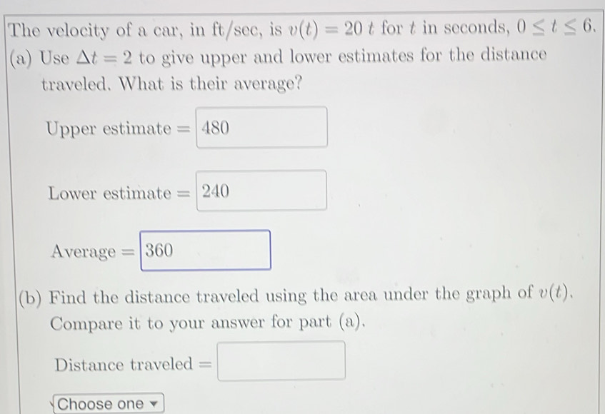 The velocity of a car, in ft/sec, is v(t)=20 t for t in seconds, 0≤ t≤ 6. 
(a) Use △ t=2 to give upper and lower estimates for the distance 
traveled. What is their average? 
Upper estimate = 480
Lower estimate =240
Average =360 □
(b) Find the distance traveled using the area under the graph of v(t). 
Compare it to your answer for part (a). 
Distance traveled =□
Choose one