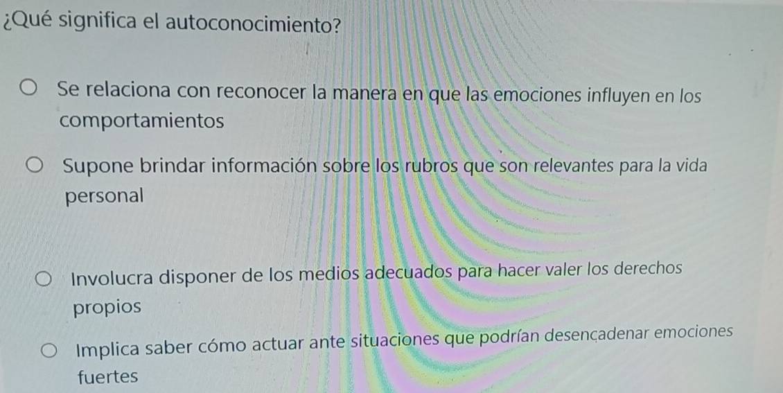 ¿Qué significa el autoconocimiento?
Se relaciona con reconocer la manera en que las emociones influyen en los
comportamientos
Supone brindar información sobre los rubros que son relevantes para la vida
personal
Involucra disponer de los medios adecuados para hacer valer los derechos
propios
Implica saber cómo actuar ante situaciones que podrían desencadenar emociones
fuertes