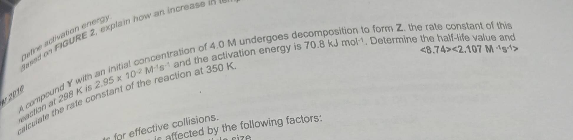 to form Z. the rate constant of this 
ased on FIGURE 2, explain how an increase i 
Define activation en erg y
tration of 4.0 M undergoes de 
eaction at 298 K is 2.95* 10^(-2)M^(-1)s^(-1) and the activation energy is
70.8kJmol^(-1). Determine the half-life value and
<8.74><2.107M^(-1)s^(-1)>
M 2010 
calculate the rate constant of the reaction at 350 K A compound Y wit 
for effective collisions. 
is affected by the following factors: