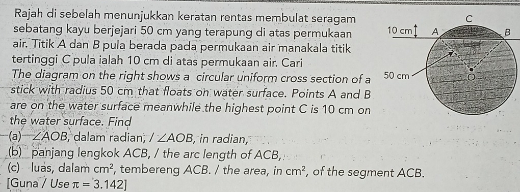 Rajah di sebelah menunjukkan keratan rentas membulat seragam 
sebatang kayu berjejari 50 cm yang terapung di atas permukaan 
air. Titik A dan B pula berada pada permukaan air manakala titik 
tertinggi C pula ialah 10 cm di atas permukaan air. Cari 
The diagram on the right shows a circular uniform cross section of a 
stick with radius 50 cm that floats on water surface. Points A and B
are on the water surface meanwhile the highest point C is 10 cm on 
the water surface. Find 
(a)-2) ∠ AOB , dalam radian, /∠ AOB , in radian, 
(b) panjang lengkok ACB, / the arc length of ACB, 
(c) luas, dalam cm^2 , tembereng ACB. / the area, in cm^2 , of the segment ACB. 
[Guna / Use π =3.142]