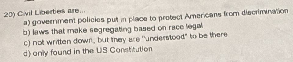 Civil Liberties are...
a) government policies put in place to protect Americans from discrimination
b) laws that make segregating based on race legal
c) not written down, but they are "understood' to be there
d) only found in the US Constitution