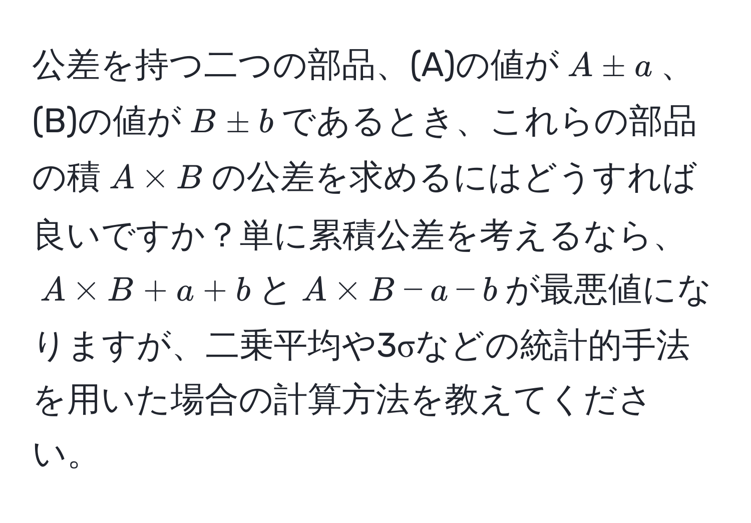 公差を持つ二つの部品、(A)の値が$A ± a$、(B)の値が$B ± b$であるとき、これらの部品の積$A * B$の公差を求めるにはどうすれば良いですか？単に累積公差を考えるなら、$A * B + a + b$と$A * B - a - b$が最悪値になりますが、二乗平均や3σなどの統計的手法を用いた場合の計算方法を教えてください。