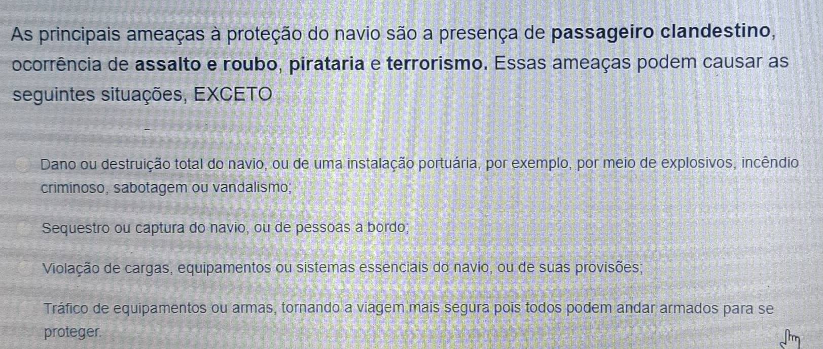 As principais ameaças à proteção do navio são a presença de passageiro clandestino,
ocorrência de assalto e roubo, pirataria e terrorismo. Essas ameaças podem causar as
seguintes situações, EXCETO
Dano ou destruição total do navio, ou de uma instalação portuária, por exemplo, por meio de explosivos, incêndio
criminoso, sabotagem ou vandalismo;
Sequestro ou captura do navio, ou de pessoas a bordo;
Violação de cargas, equipamentos ou sistemas essenciais do navio, ou de suas provisões;
Tráfico de equipamentos ou armas, tornando a viagem mais segura pois todos podem andar armados para se
proteger