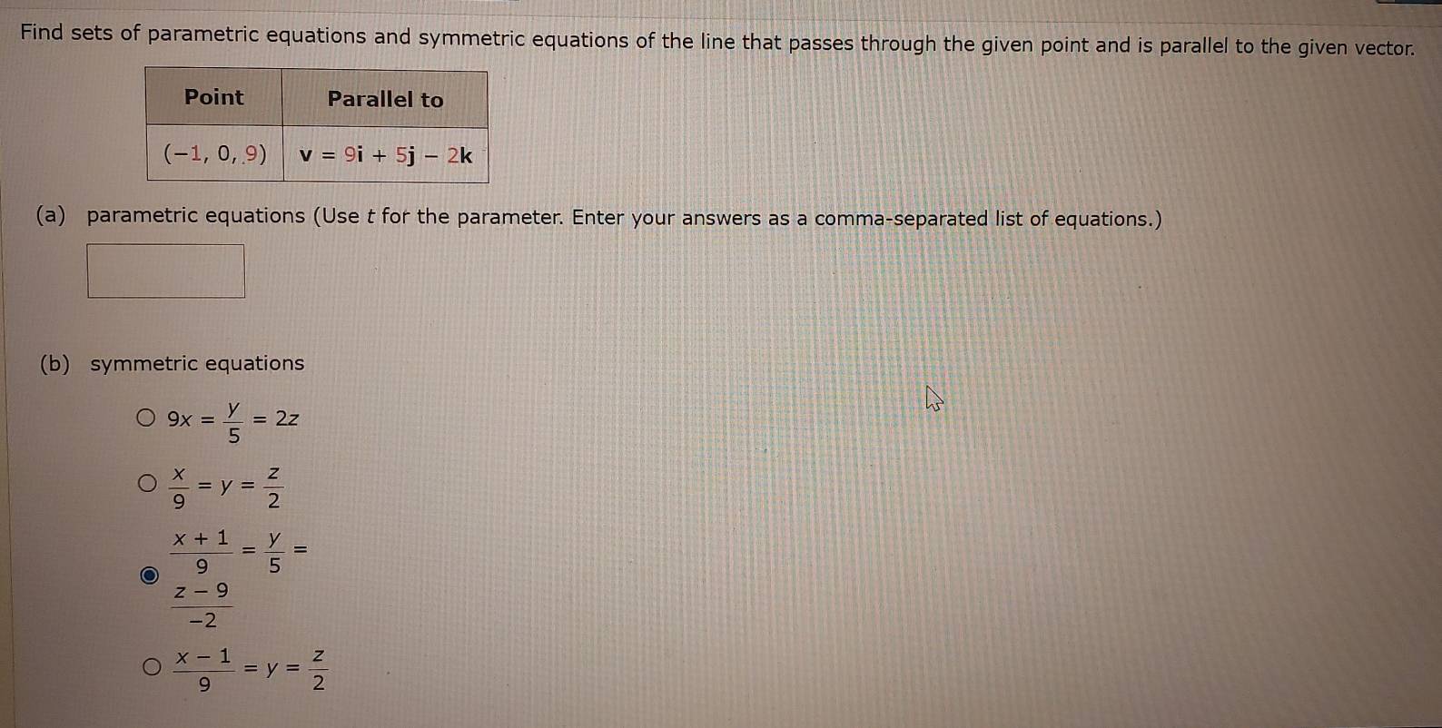 Find sets of parametric equations and symmetric equations of the line that passes through the given point and is parallel to the given vector.
(a) parametric equations (Use t for the parameter. Enter your answers as a comma-separated list of equations.)
(b) symmetric equations
9x= y/5 =2z
 x/9 =y= z/2 
 (x+1)/9 = y/5 =
 (z-9)/-2 
 (x-1)/9 =y= z/2 