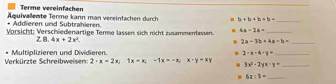 Terme vereinfachen 
Äquivalente Terme kann man vereinfachen durch
b+b+b+b= _ 
• Addieren und Subtrahieren. 
Vorsicht: Verschiedenartige Terme lassen sich nicht zusammenfassen. 4a-2a= _ 
Z. B. 4x+2x^2. 2a-3b+4a-b= _ 
Multiplizieren und Dividieren. 2· x· 4· y= _ 
Verkürzte Schreibweisen: 2· x=2x; 1x=x;-1x=-x; x· y=xy 3x^2· 2yx· y= _
6z:3= _