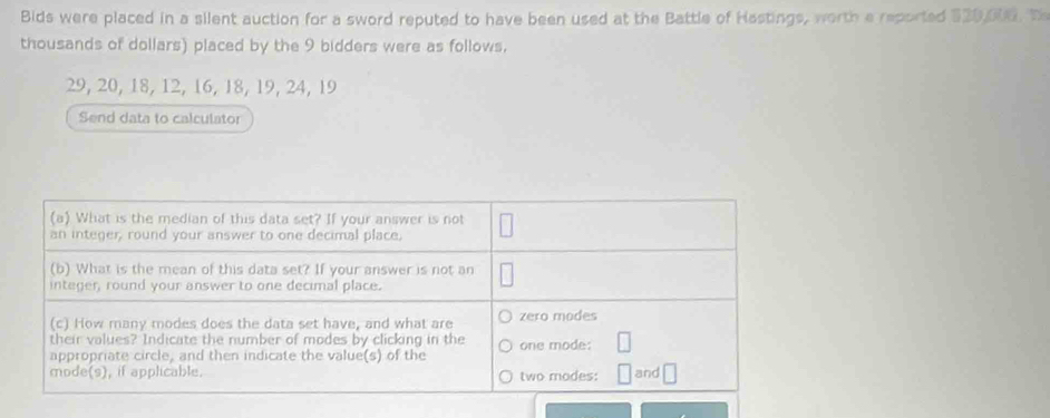 Bids were placed in a silent auction for a sword reputed to have been used at the Battle of Hastings, worth a reported $20,006. Th 
thousands of dollars) placed by the 9 bidders were as follows,
29, 20, 18, 12, 16, 18, 19, 24, 19
Send data to calculator