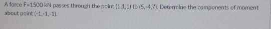 A force F=1500kN passes through the point (1,1,1) to (5,-4,7). Determine the components of moment 
about point (-1,-1,-1).