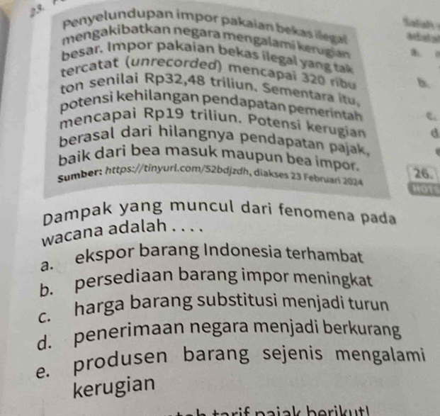 Saliah
23 Penyelundupan impor pakaian bekas llegal asta
mengakibatkan negara mengalamí kerugian a o
besar. Impor pakaian bekas ilegal yang tak
tercatat (unreçorded) mencapai 320 ribu b.
ton senilai Rp32,48 triliun. Sementara itu.
potensì kehilangan pendapatan pemeinta 
mencapai Rp19 triliun. Potensi kerugian d
berasal dari hilangnya pendapatan pajak.
baik dari bea masuk maupun bea impor.
Sumber: https://tinyurl.com/52bdjzdh, diakses 23 Febnar 2024 26. HOTS
Dampak yang muncul dari fenomena pada
wacana adalah . . . .
a. ekspor barang Indonesia terhambat
b. persediaan barang impor meningkat
c. harga barang substitusi menjadi turun
d. penerimaan negara menjadi berkurang
e. produsen barang sejenis mengalami
kerugian