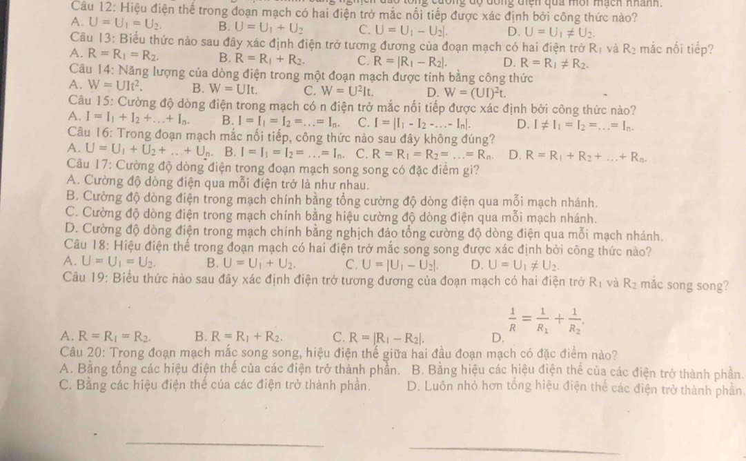 Ông độ đông tiện qua môi mạch nhành
Câu 12: Hiệu điện thế trong đoạn mạch có hai điện trở mắc nối tiếp được xác định bởi công thức nào?
A. U=U_1=U_2. B. U=U_1+U_2 C. U=U_1-U_2|. D. U=U_1!= U_2.
Câu 13: Biểu thức nào sau đây xác định điện trở tương đương của đoạn mạch có hai điện trở Rị và R_2 mắc nối tiếp?
A. R=R_1=R_2. B. R=R_1+R_2. C. R=|R_1-R_2|. D. R=R_1!= R_2.
Câu 14: Năng lượng của dòng điện trong một đoạn mạch được tính bằng công thức
A. W=UIt^2. B. W=UIt. C. W=U^2It. D. W=(UI)^2t.
Câu 15: Cường độ dòng điện trong mạch có n điện trở mắc nối tiếp được xác định bởi công thức nào?
A. I=I_1+I_2+...+I_n. B. I=I_1=I_2=...=I_n. C. I=|I_1-I_2-...-I_n|. D. I!= I_1=I_2=...=I_n.
Câu 16: Trong đoạn mạch mắc nối tiếp, công thức nào sau đây không đúng?
A. U=U_1+U_2+...+U_n,B.I=I_1=I_2=...=I_n. C. R=R_1=R_2=...=R_n. D. R=R_1+R_2+...+R_n.
Câu 17: Cường độ dòng điện trong đoạn mạch song song có đặc điểm gì?
A. Cường độ dòng điện qua mỗi điện trở là như nhau.
B. Cường độ dòng điện trong mạch chính bằng tổng cường độ dòng điện qua mỗi mạch nhánh.
C. Cường độ dòng điện trong mạch chính bằng hiệu cường độ dòng điện qua mỗi mạch nhánh.
D. Cường độ dòng điện trong mạch chính bằng nghịch đảo tổng cường độ dòng điện qua mỗi mạch nhánh.
Câu 18: Hiệu điện thể trong đoạn mạch có hai điện trở mắc song song được xác định bởi công thức nào?
A. U=U_1=U_2. B. U=U_1+U_2. C. U=|U_1-U_2|. D. U=U_1!= U_2.
Câu 19: Biểu thức nào sau đây xác định điện trở tương đương của đoạn mạch có hai điện trở R_1 và R_2 mắc song song?
 1/R =frac 1R_1+frac 1R_2.
A. R=R_1=R_2. B. R=R_1+R_2. C. R=|R_1-R_2|. D.
Câu 20: Trong đoạn mạch mắc song song, hiệu điện thế giữa hai đầu đoạn mạch có đặc điểm nào?
A. Bằng tổng các hiệu điện thế của các điện trở thành phần. B. Bằng hiệu các hiệu điện thế của các điện trở thành phần.
C. Bằng các hiệu điện thế của các điện trở thành phần. D. Luôn nhỏ hơn tổng hiệu điện thể các điện trở thành phần.
_
_