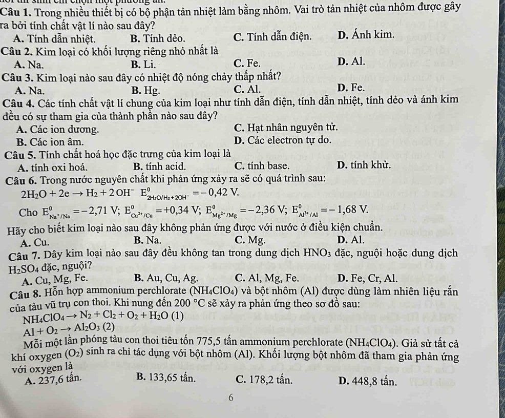 sm cm cnon một nuong un  
Câu 1. Trong nhiều thiết bị có bộ phận tản nhiệt làm bằng nhôm. Vai trò tản nhiệt của nhôm được gây
ra bởi tính chất vật lí nào sau đây?
A. Tính dẫn nhiệt. B. Tính dẻo. C. Tính dẫn điện. D. Ánh kim.
Câu 2. Kim loại có khối lượng riêng nhỏ nhất là
A. Na. B. Li. C. Fe. D. Al.
Câu 3. Kim loại nào sau đây có nhiệt độ nóng chảy thấp nhất?
A. Na. B. Hg. C. Al. D. Fe.
Câu 4. Các tính chất vật lí chung của kim loại như tính dẫn điện, tính dẫn nhiệt, tính dẻo và ánh kim
đều có sự tham gia của thành phần nào sau đây?
A. Các ion dương. C. Hạt nhân nguyên tử.
B. Các ion âm. D. Các electron tự do.
Câu 5. Tính chất hoá học đặc trưng của kim loại là
A. tính oxi hoá. B. tính acid. C. tính base. D. tính khử.
Câu 6. Trong nước nguyên chất khi phản ứng xảy ra sẽ có quá trình sau:
2H_2O+2eto H_2+2 OHˉ E_2H_2O/H_2+2OH^-^0=-0,42V.
Cho E_Na^+/Na^circ =-2,71V;E_Cu^(2+)/Cu^circ =+0,34V;E_Mg^(2+)/Mg^circ =-2,36V;E_Al^(3+)/Al^circ =-1,68V.
Hãy cho biết kim loại nào sau đây không phản ứng được với nước ở điều kiện chuẩn.
A. Cu. B. Na. C. Mg. D. Al.
Câu 7. Dây kim loại nào sau đây đều không tan trong dung dịch HNO_3 đặc, nguội hoặc dung dịch
H_2SO_4 dac c, nguội?
A. Cu, Mg, Fe. B. Au, Cu, Ag. C. Al, Mg, Fe. D. Fe,Cr,Al.
Câu 8. Hỗn hợp ammonium perchlorate ( NH_4ClO_4) 0 và bột nhôm (Al) được dùng làm nhiên liệu rắn
của tàu vũ trụ con thoi. Khi nung đến 200°C sẽ xảy ra phản ứng theo sơ đồ sau:
NH_4ClO_4to N_2+Cl_2+O_2+H_2O (1)
Al+O_2to Al_2O_3(2)
Mỗi một lần phóng tàu con thoi tiêu tốn 775,5 tấn ammonium perchlorate (NH_4ClO_4). Giả sử tất cả
khí oxygen (O_2) sinh ra chi tác dụng với bột nhôm (Al). Khối lượng bột nhôm đã tham gia phản ứng
với oxygen là
A. 237,6 tấn. B. 133,65 tấn. C. 178,2 tấn. D. 448,8 tấn.
6