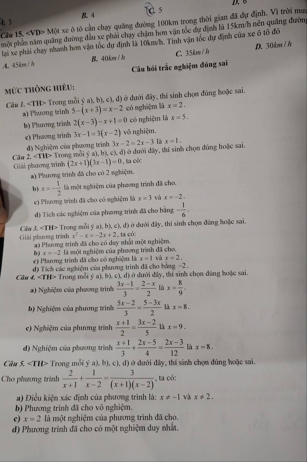 6
5
B. 4
4 3
Câu 15. M? ột xe ô tô cần chạy quãng đường 100km trong thời gian đã dự định. Vì trời mưa
phột phần năm quãng đường đầu xe phải chạy chậm hơn vận tốc dự định là 15km/h nên quãng đườn,
lạai xe phải chạy nhanh hơn vận tốc dự định là 10km/h. Tính vận tốc dự định của xe ô tô đó
A. 45km/ h C. 35km / h D. 30km / h
B. 40km / h
Câu hỏi trắc nghiệm đúng sai
mứC tHÔng HIÊU:
Câu 1. ∠ TH> ( Trong mỗi ý a), b), c), d) ở dưới đây, thí sinh chọn đúng hoặc sai.
a) Phương trình 5-(x+3)=x-2 có nghiệm là x=2.
b) Phương trình 2(x-3)-x+1=0 có nghiệm là x=5.
c) Phương trình 3x-1=3(x-2) vô nghiệm.
d) Nghiệm của phương trình 3x-2=2x-3 là x=1.
Câu 2. Trong mỗi ý a), b), c), d) ở dưới đây, thí sinh chọn đúng hoặc sai.
Giải phương trình (2x+1)(3x-1)=0 , ta có:
a) Phương trình đã cho có 2 nghiệm.
b) x=- 1/2  là một nghiệm của phương trình đã cho.
c) Phương trình đã cho có nghiệm là x=3 và x=-2.
d) Tích các nghiệm của phương trình đã cho bằng - 1/6 .
Câu 3. Trong mỗi ý a), b), c), d) ở dưới đây, thí sinh chọn đúng hoặc sai.
Giải phương trình x^2-x=-2x+2 , ta có:
a) Phương trình đã cho có duy nhất một nghiệm.
b) x=-2 là một nghiệm của phương trình đã cho.
c) Phương trình đã cho có nghiệm là x=1 và x=2.
d) Tích các nghiệm của phương trình đã cho bằng −2.
Câu 4. ∠ TH> Trong mỗi ý a), b), c), d) ở dưới đây, thí sinh chọn đúng hoặc sai.
a) Nghiệm của phương trình  (3x-1)/3 = (2-x)/2  là x= 8/9 .
b) Nghiệm của phương trình  (5x-2)/3 = (5-3x)/2  là x=8.
c) Nghiệm của phương trình  (x+1)/2 = (3x-2)/5  là x=9.
d) Nghiệm của phương trình  (x+1)/3 + (2x-5)/4 = (2x-3)/12  là x=8.
Câu 5. ∠ TH> Trong mỗi ý a), b), c), d) ở dưới đây, thí sinh chọn đúng hoặc sai.
Cho phương trình  2/x+1 + 1/x-2 = 3/(x+1)(x-2)  , ta có:
a) Điều kiện xác định của phương trình là: x!= -1 và x!= 2.
b) Phương trình đã cho vô nghiệm.
c) x=2 là một nghiệm của phương trình đã cho.
d) Phương trình đã cho có một nghiệm duy nhất.