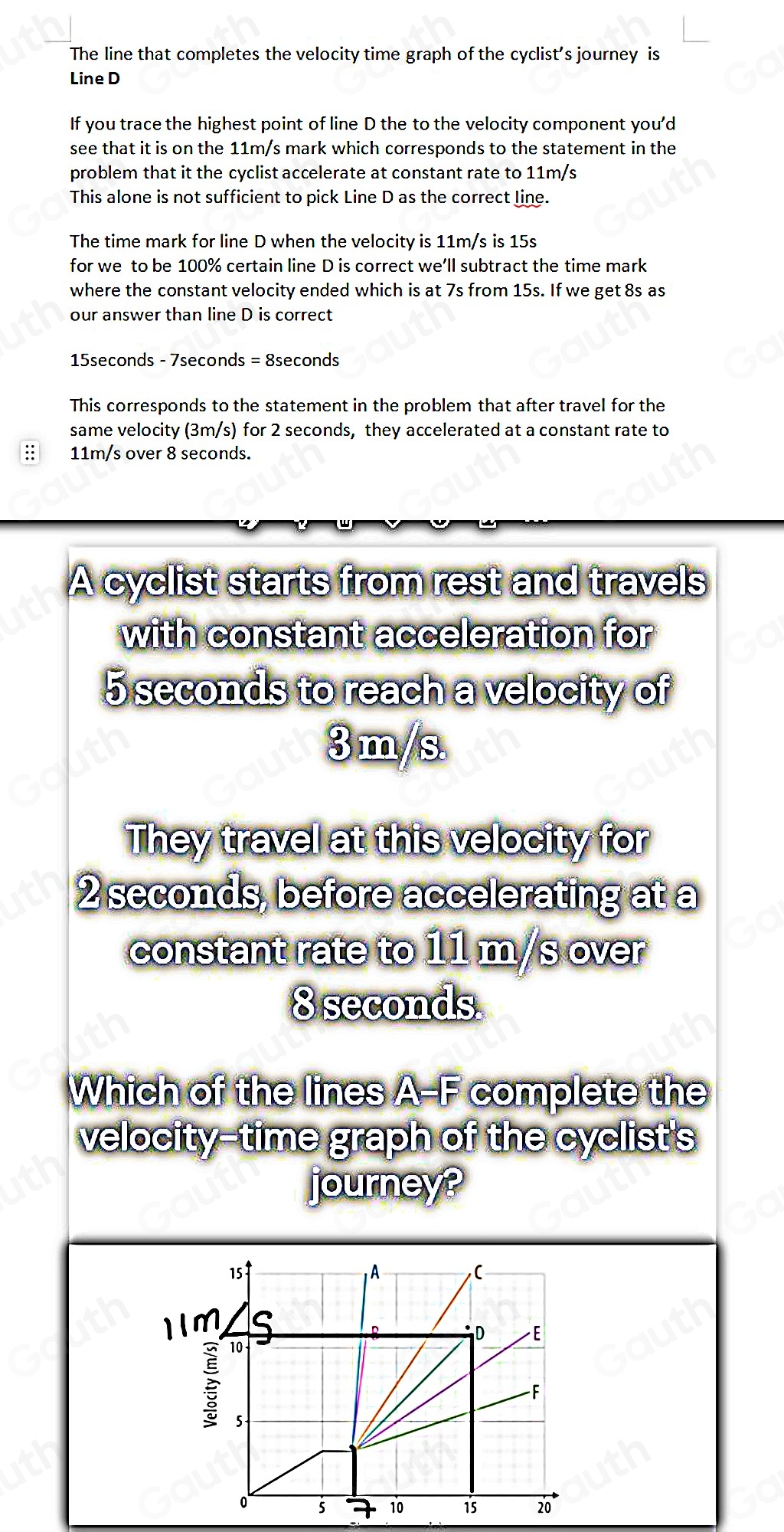 The line that completes the velocity time graph of the cyclist’s journey is 
Line D
If you trace the highest point of line D the to the velocity component you'd 
see that it is on the 11m/s mark which corresponds to the statement in the 
problem that it the cyclist accelerate at constant rate to 11m/s
This alone is not sufficient to pick Line D as the correct line. 
The time mark for line D when the velocity is 11m/s is 15s
for we to be 100% certain line D is correct we’ll subtract the time mark 
where the constant velocity ended which is at 7s from 15s. If we get 8s as 
our answer than line D is correct
15seconds - 7seconds = 8seconds
This corresponds to the statement in the problem that after travel for the 
same velocity (3m/s) for 2 seconds, they accelerated at a constant rate to 
:: 11m/s over 8 seconds. 
A cyclist starts from rest and travels 
with constant acceleration for
5 seconds to reach a velocity of
3 m/s
They travel at this velocity for
2 seconds, before accelerating at a 
constant rate to 11 m/s over
8 seconds. 
Which of the lines A-E complete the 
velocity-time graph of the cyclist's 
journey? 
1